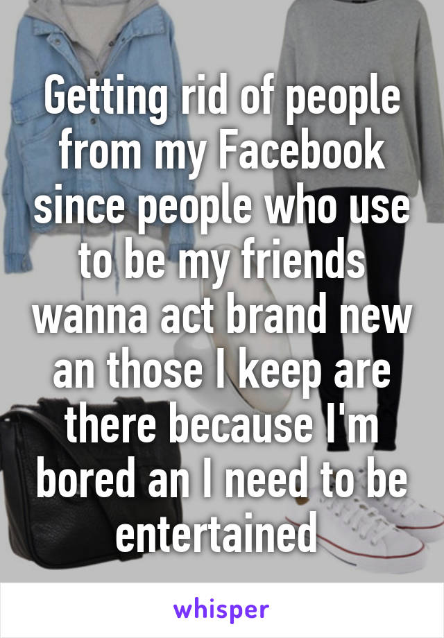 Getting rid of people from my Facebook since people who use to be my friends wanna act brand new an those I keep are there because I'm bored an I need to be entertained 