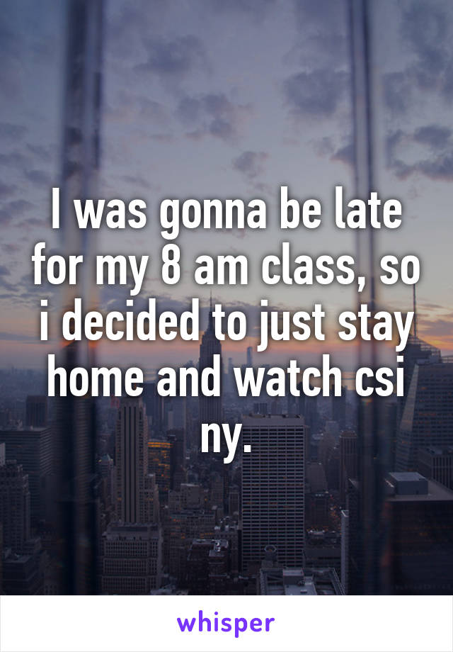 I was gonna be late for my 8 am class, so i decided to just stay home and watch csi ny.