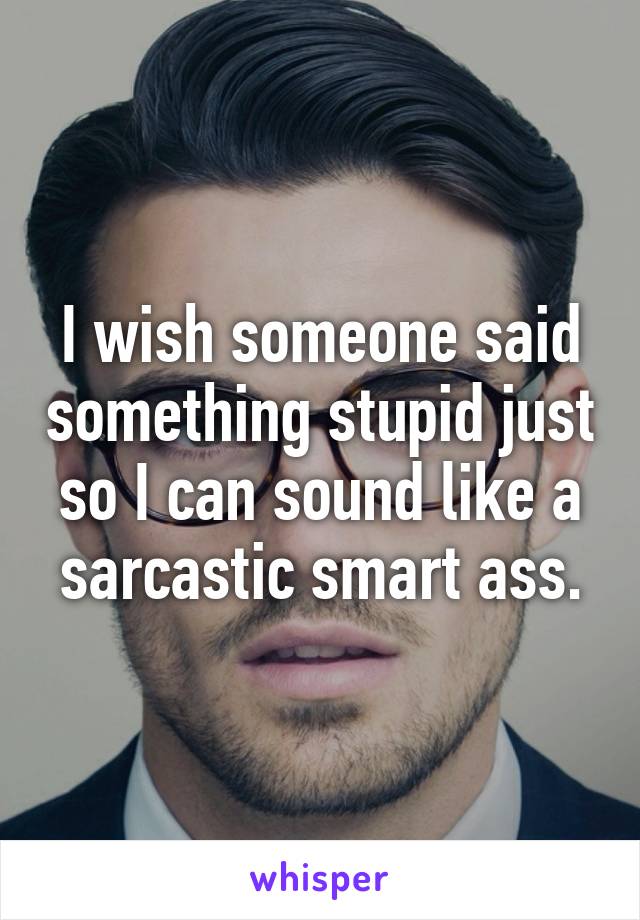 I wish someone said something stupid just so I can sound like a sarcastic smart ass.