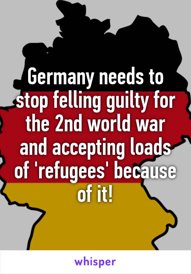 Germany needs to stop felling guilty for the 2nd world war and accepting loads of 'refugees' because of it!