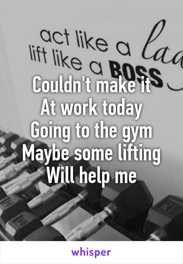 Couldn't make it
At work today
Going to the gym
Maybe some lifting
Will help me