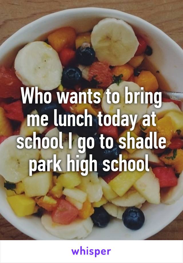 Who wants to bring me lunch today at school I go to shadle park high school 