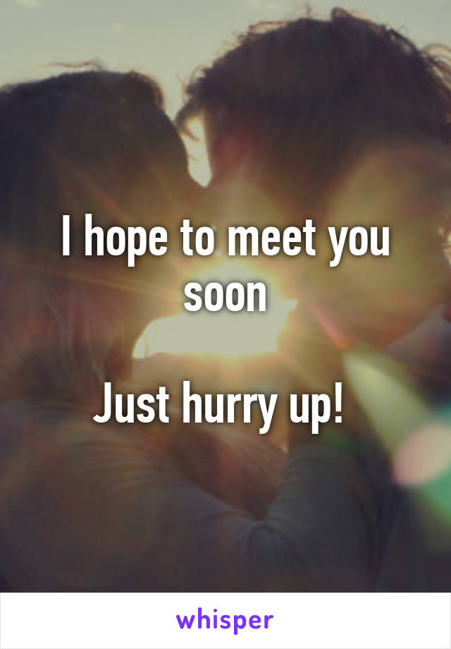 I hope to meet you soon

Just hurry up! 