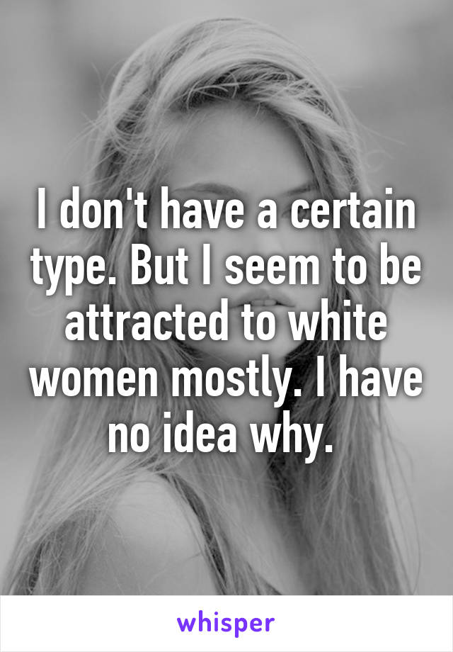 I don't have a certain type. But I seem to be attracted to white women mostly. I have no idea why. 