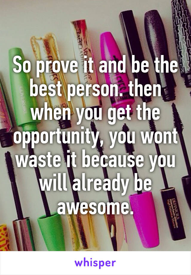 So prove it and be the best person. then when you get the opportunity, you wont waste it because you will already be awesome.