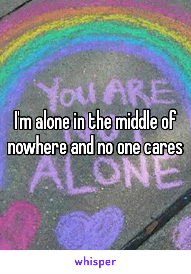 I'm alone in the middle of nowhere and no one cares