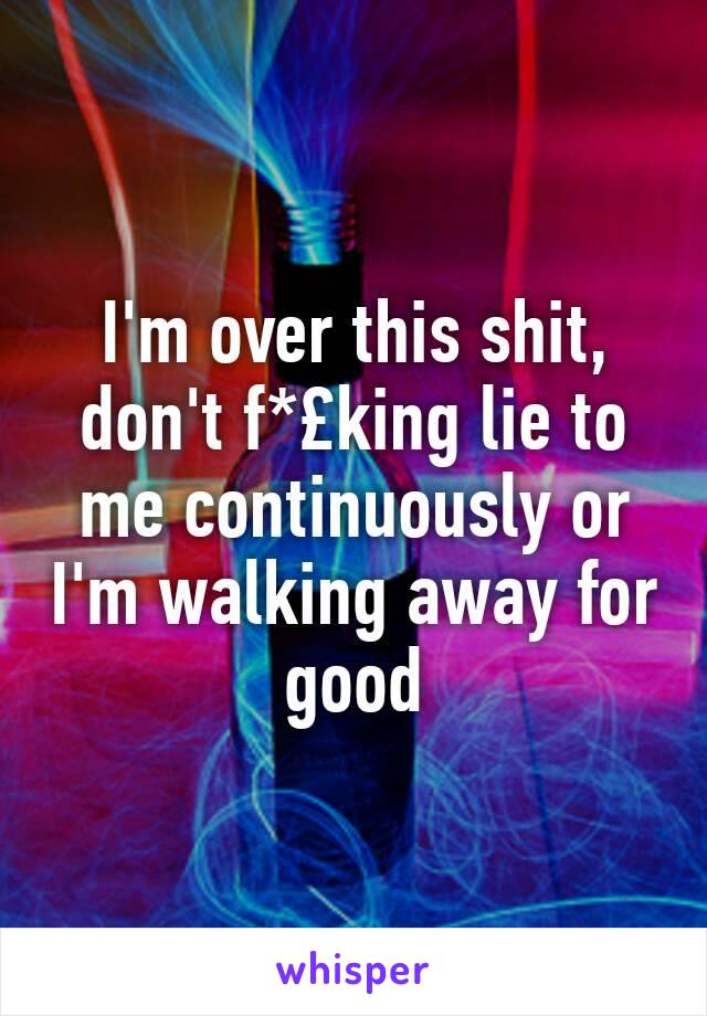 I'm over this shit, don't f*£king lie to me continuously or I'm walking away for good 