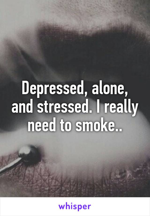 Depressed, alone, and stressed. I really need to smoke..