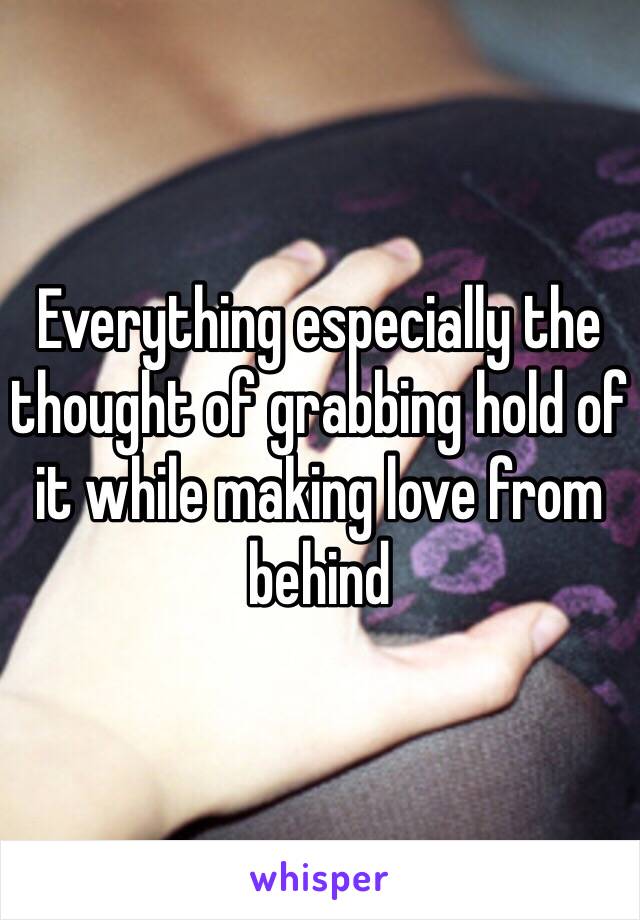 Everything especially the thought of grabbing hold of it while making love from behind 