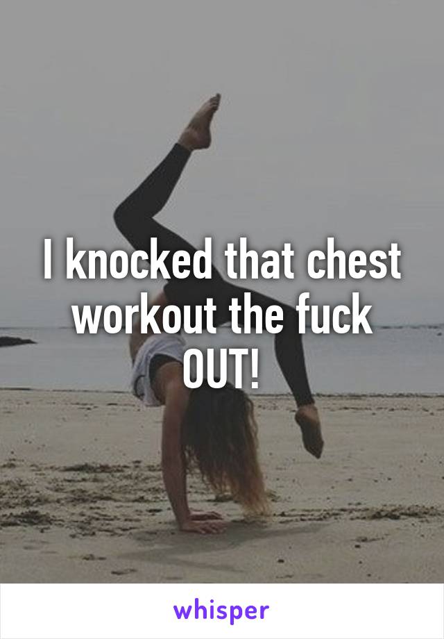 I knocked that chest workout the fuck OUT!