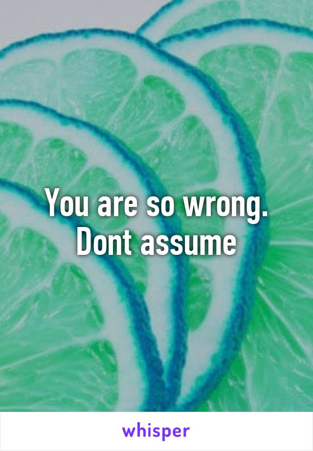 You are so wrong. Dont assume