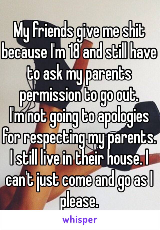 My friends give me shit because I'm 18 and still have to ask my parents permission to go out. 
I'm not going to apologies for respecting my parents. I still live in their house. I can't just come and go as I please. 