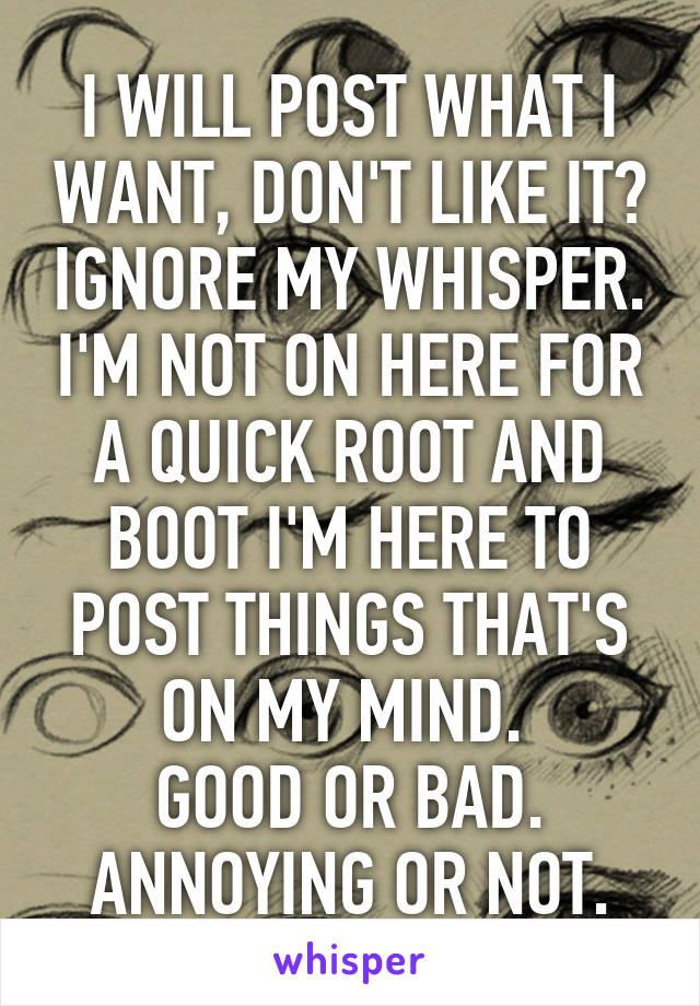 I WILL POST WHAT I WANT, DON'T LIKE IT? IGNORE MY WHISPER. I'M NOT ON HERE FOR A QUICK ROOT AND BOOT I'M HERE TO POST THINGS THAT'S ON MY MIND. 
GOOD OR BAD.
ANNOYING OR NOT.