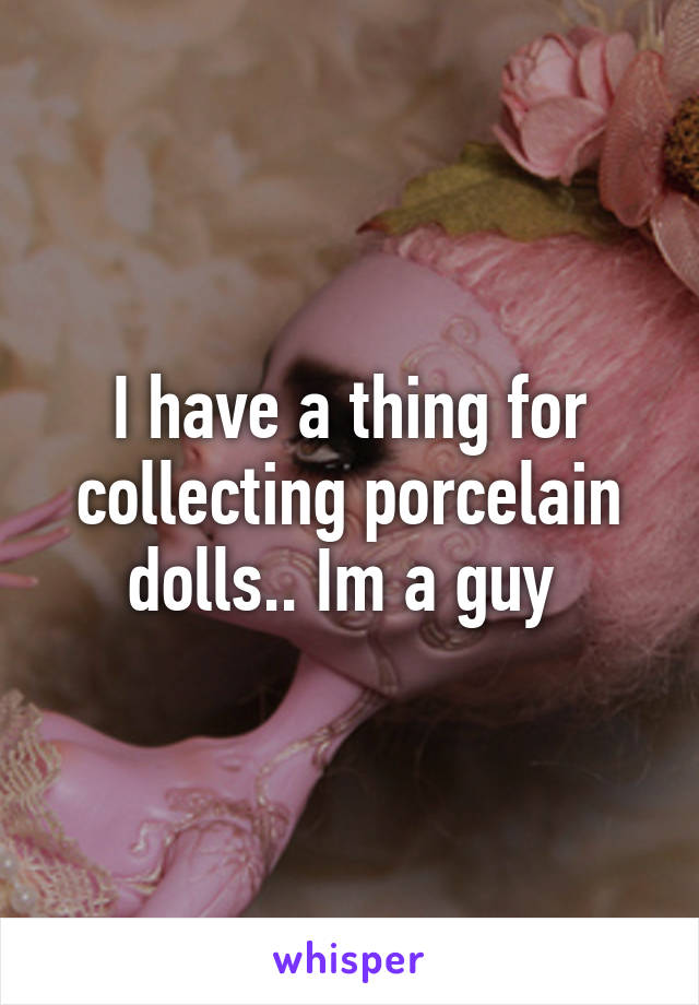 I have a thing for collecting porcelain dolls.. Im a guy 