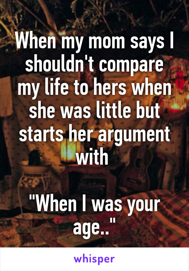 When my mom says I shouldn't compare my life to hers when she was little but starts her argument with 

"When I was your age.."