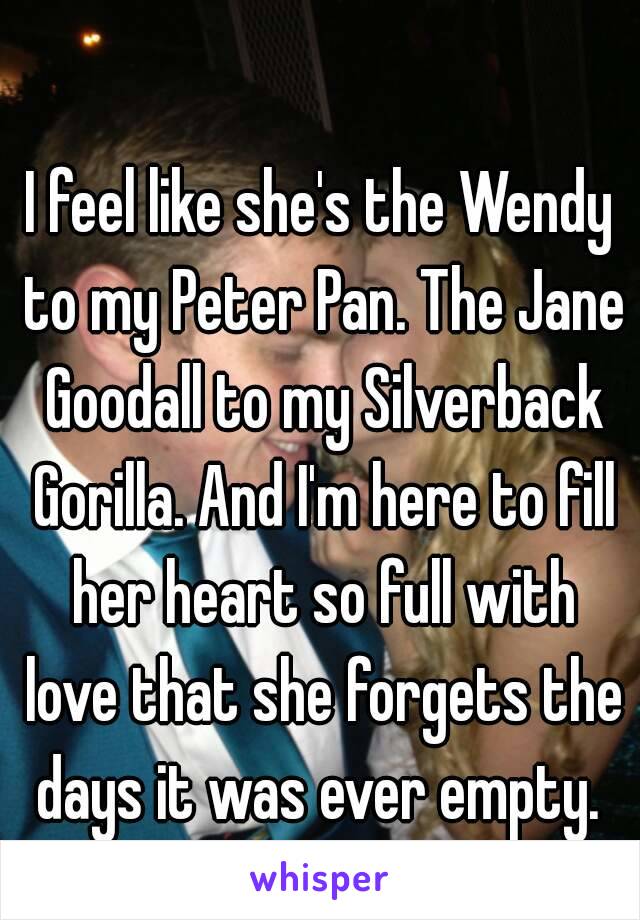 I feel like she's the Wendy to my Peter Pan. The Jane Goodall to my Silverback Gorilla. And I'm here to fill her heart so full with love that she forgets the days it was ever empty. 