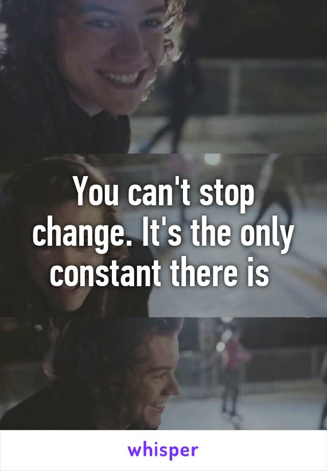 You can't stop change. It's the only constant there is 