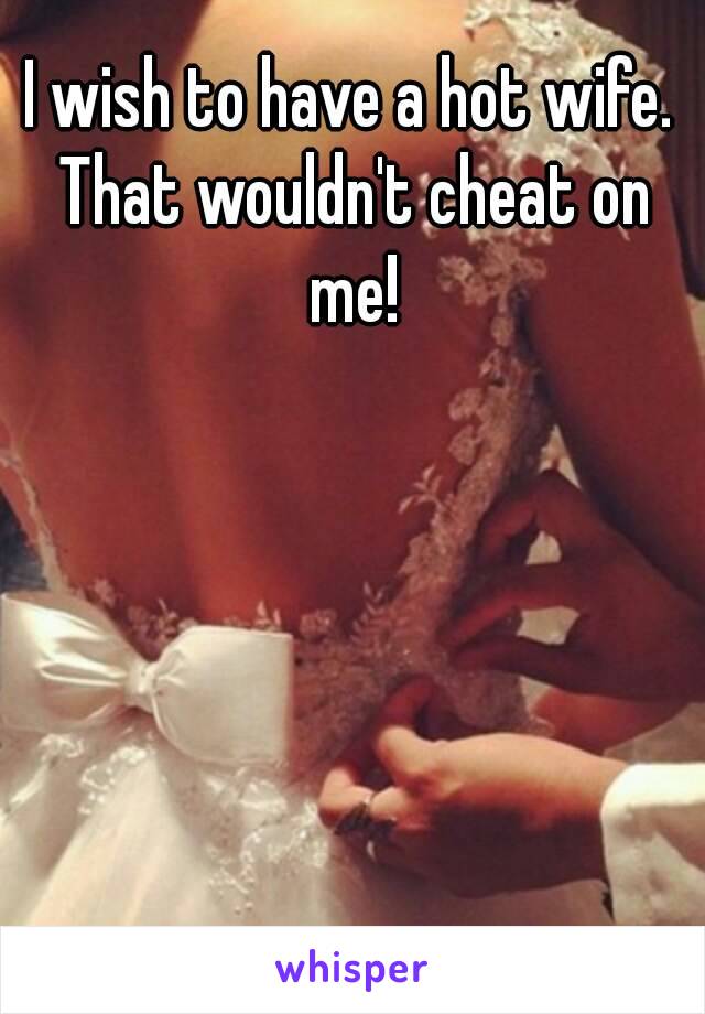 I wish to have a hot wife. That wouldn't cheat on me!