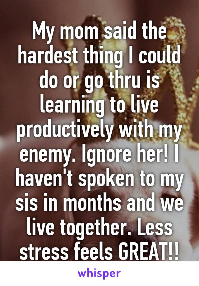 My mom said the hardest thing I could do or go thru is learning to live productively with my enemy. Ignore her! I haven't spoken to my sis in months and we live together. Less stress feels GREAT!!