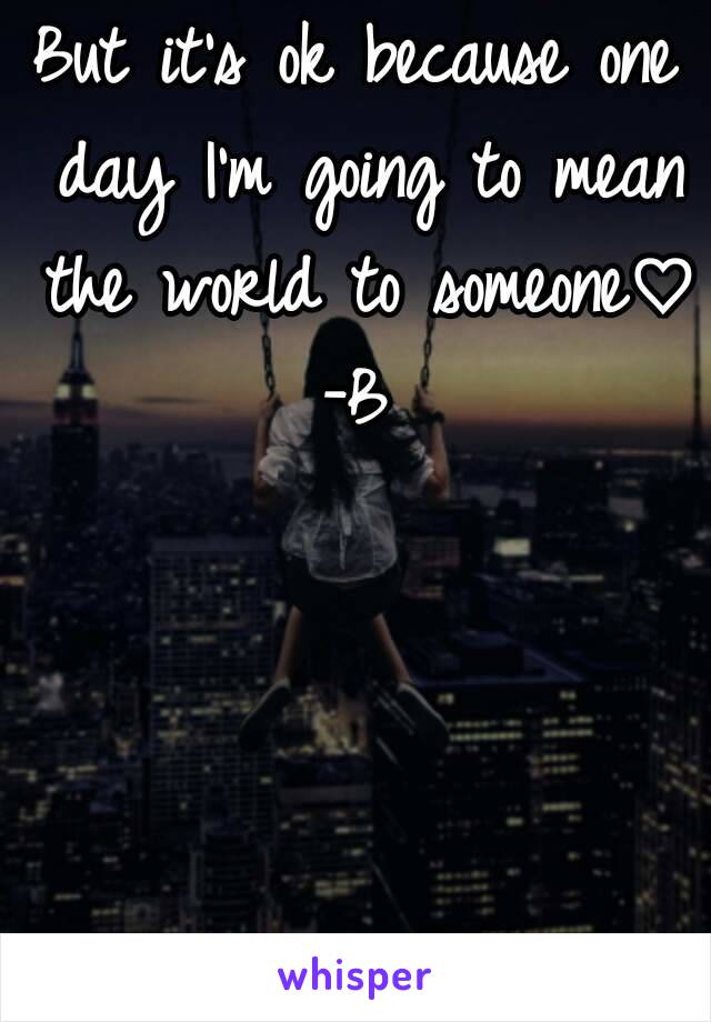 But it's ok because one day I'm going to mean the world to someone♡
-B