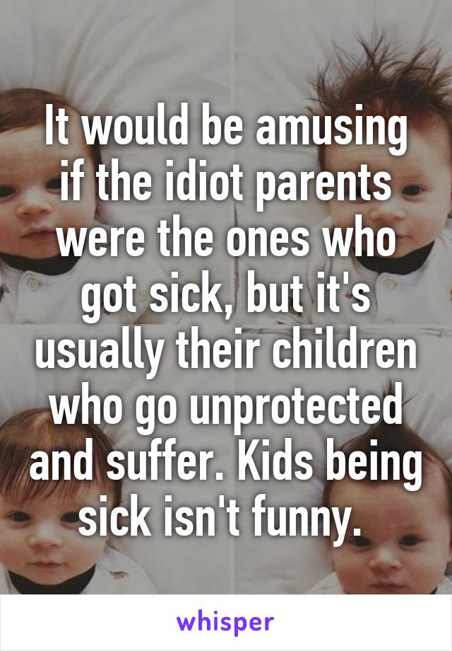 It would be amusing if the idiot parents were the ones who got sick, but it's usually their children who go unprotected and suffer. Kids being sick isn't funny. 