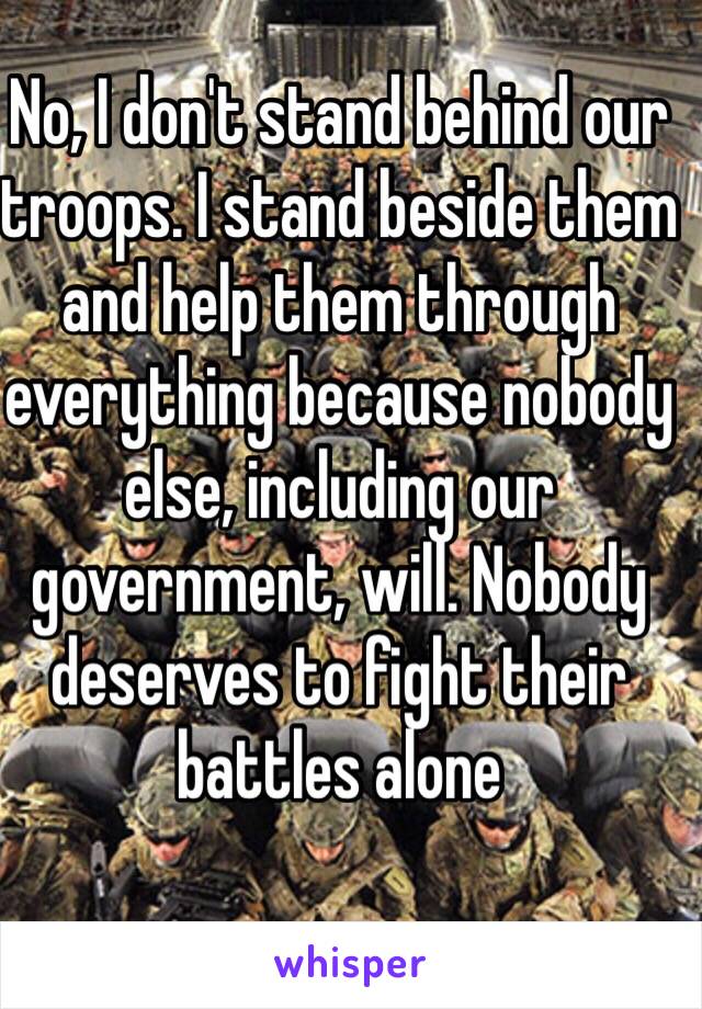 No, I don't stand behind our troops. I stand beside them and help them through everything because nobody else, including our government, will. Nobody deserves to fight their battles alone