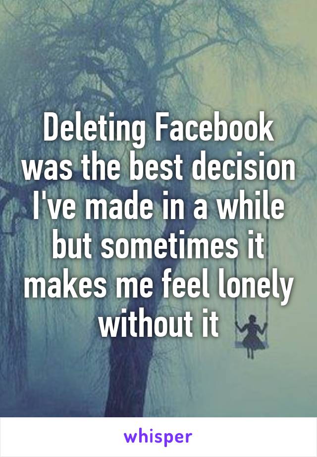 Deleting Facebook was the best decision I've made in a while but sometimes it makes me feel lonely without it