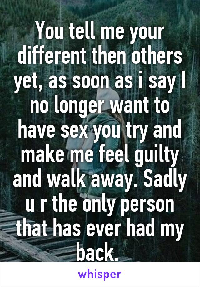 You tell me your different then others yet, as soon as i say I no longer want to have sex you try and make me feel guilty and walk away. Sadly u r the only person that has ever had my back. 