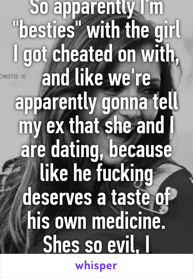 So apparently I'm "besties" with the girl I got cheated on with, and like we're apparently gonna tell my ex that she and I are dating, because like he fucking deserves a taste of his own medicine. Shes so evil, I fucking love it!