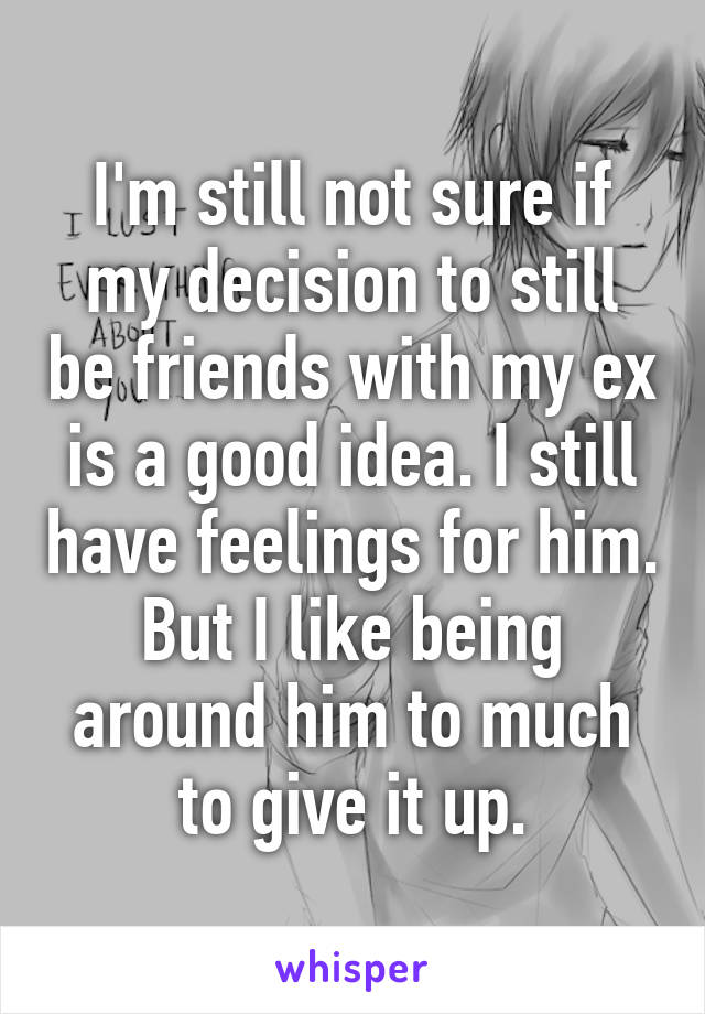 I'm still not sure if my decision to still be friends with my ex is a good idea. I still have feelings for him. But I like being around him to much to give it up.