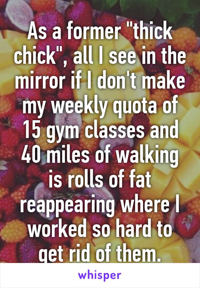 As a former "thick chick", all I see in the mirror if I don't make my weekly quota of 15 gym classes and 40 miles of walking is rolls of fat reappearing where I worked so hard to get rid of them.