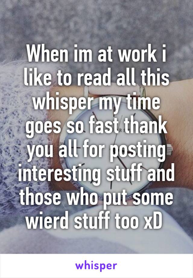 When im at work i like to read all this whisper my time goes so fast thank you all for posting interesting stuff and those who put some wierd stuff too xD 