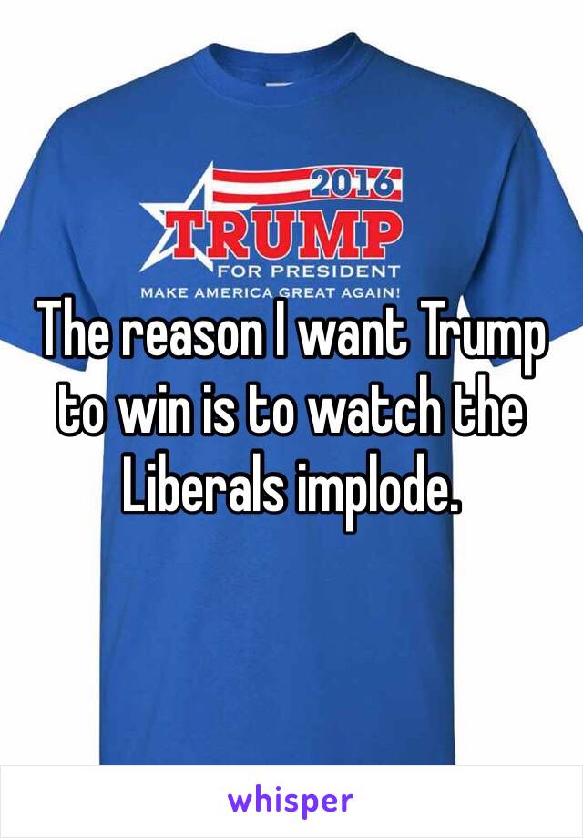 The reason I want Trump to win is to watch the Liberals implode. 