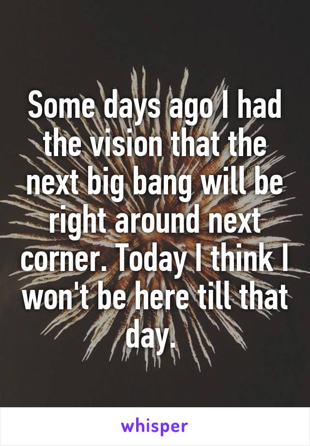 Some days ago I had the vision that the next big bang will be right around next corner. Today I think I won't be here till that day. 