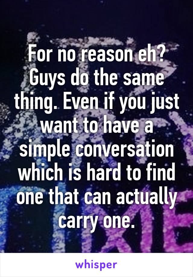 For no reason eh? Guys do the same thing. Even if you just want to have a simple conversation which is hard to find one that can actually carry one.