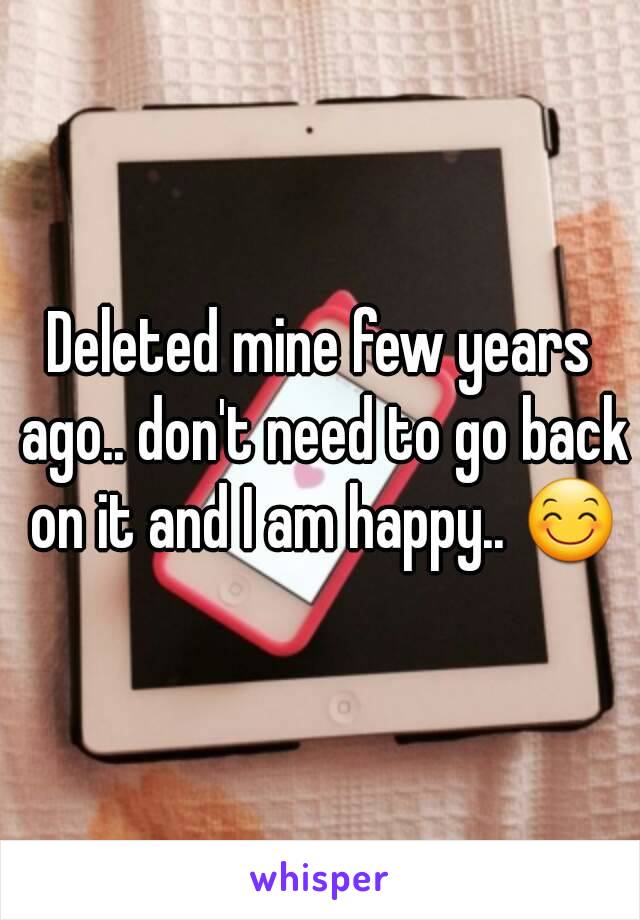 Deleted mine few years ago.. don't need to go back on it and I am happy.. 😊