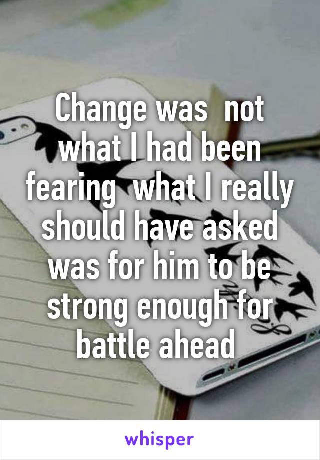 Change was  not what I had been fearing  what I really should have asked was for him to be strong enough for battle ahead 