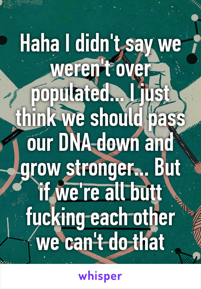 Haha I didn't say we weren't over populated... I just think we should pass our DNA down and grow stronger... But if we're all butt fucking each other we can't do that