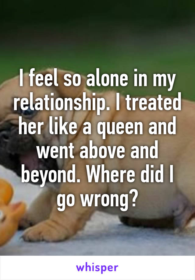 I feel so alone in my relationship. I treated her like a queen and went above and beyond. Where did I go wrong?