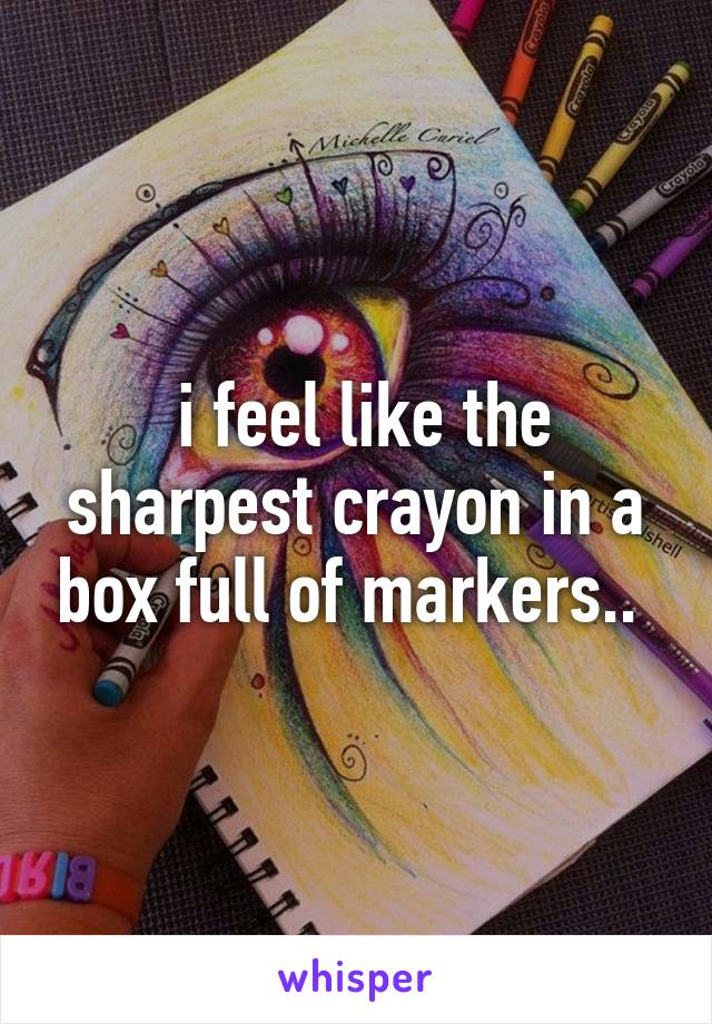  i feel like the sharpest crayon in a box full of markers.. 