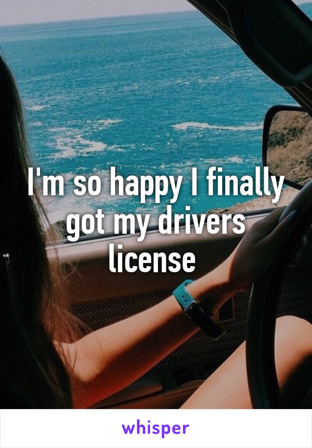 I'm so happy I finally got my drivers license 