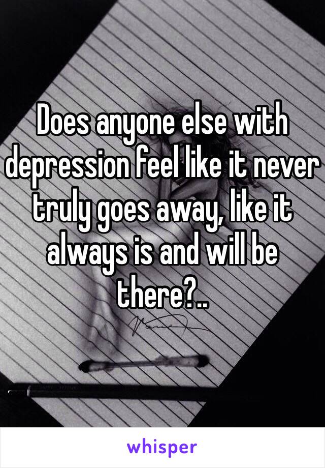 Does anyone else with depression feel like it never truly goes away, like it always is and will be there?..
