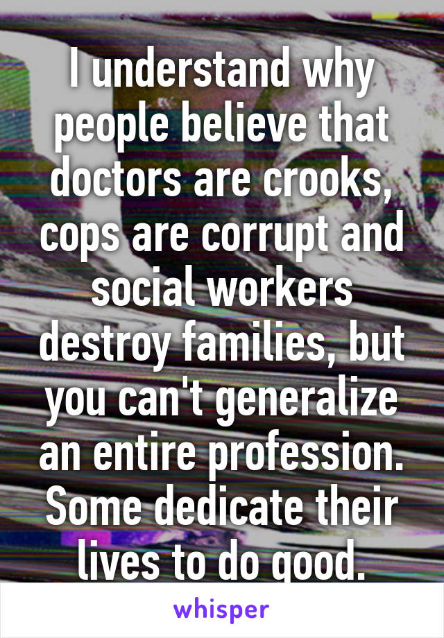 I understand why people believe that doctors are crooks, cops are corrupt and social workers destroy families, but you can't generalize an entire profession. Some dedicate their lives to do good.