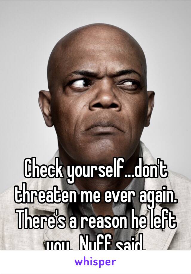 Check yourself...don't threaten me ever again.  There's a reason he left you.  Nuff said.