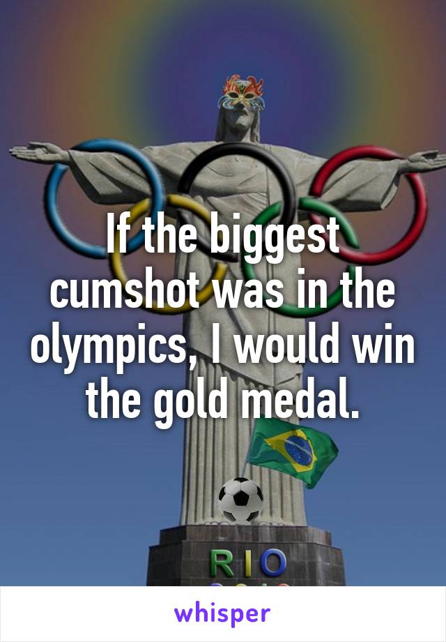 If the biggest cumshot was in the olympics, I would win the gold medal.