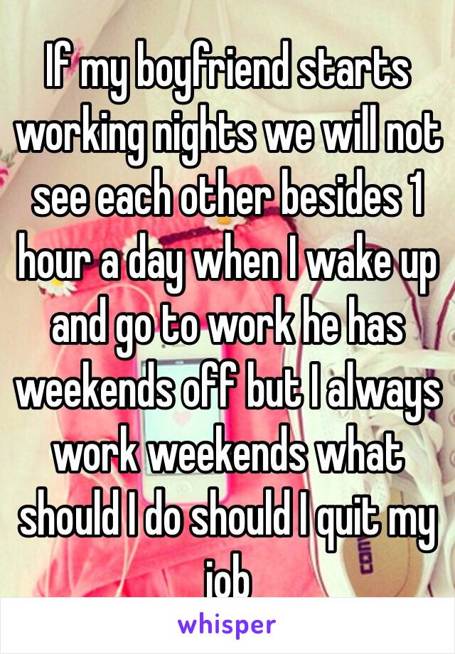 If my boyfriend starts working nights we will not see each other besides 1 hour a day when I wake up and go to work he has weekends off but I always work weekends what should I do should I quit my job 