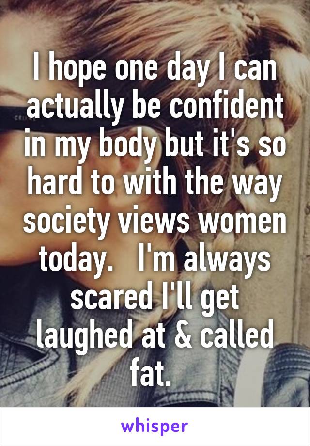 I hope one day I can actually be confident in my body but it's so hard to with the way society views women today.   I'm always scared I'll get laughed at & called fat. 