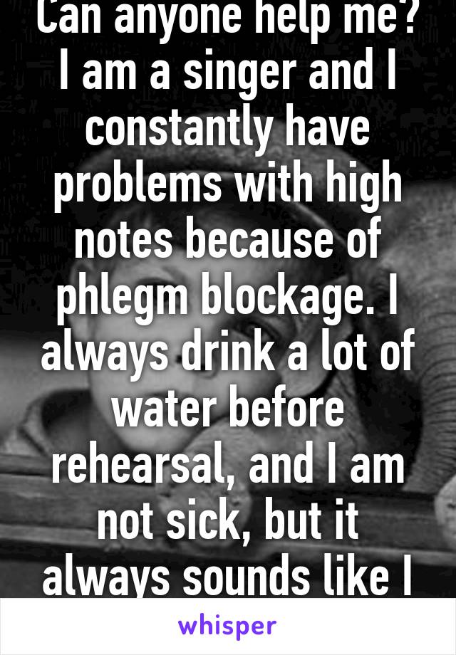 Can anyone help me? I am a singer and I constantly have problems with high notes because of phlegm blockage. I always drink a lot of water before rehearsal, and I am not sick, but it always sounds like I am. How can I fix it?