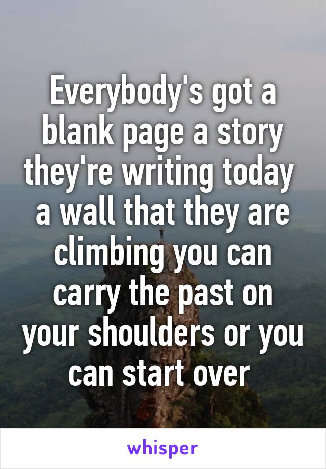 Everybody's got a blank page a story they're writing today  a wall that they are climbing you can carry the past on your shoulders or you can start over 