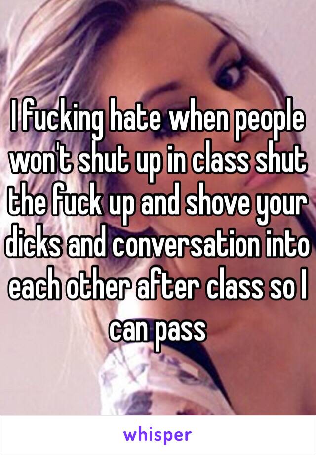 I fucking hate when people won't shut up in class shut the fuck up and shove your dicks and conversation into each other after class so I can pass 